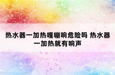 热水器一加热嘎嘣响危险吗 热水器一加热就有响声